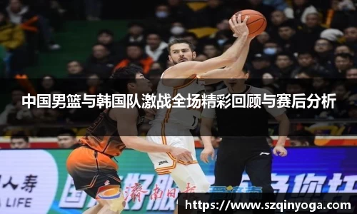中国男篮与韩国队激战全场精彩回顾与赛后分析