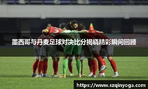 墨西哥与丹麦足球对决比分揭晓精彩瞬间回顾