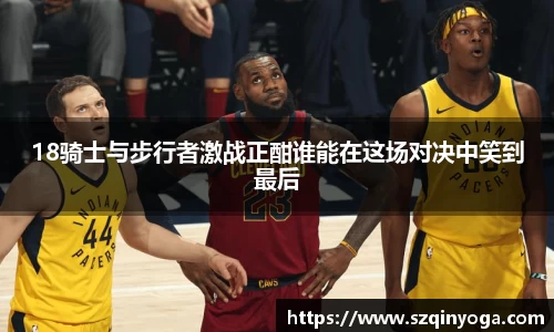 18骑士与步行者激战正酣谁能在这场对决中笑到最后