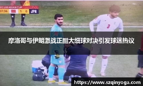 摩洛哥与伊朗激战正酣大细球对决引发球迷热议