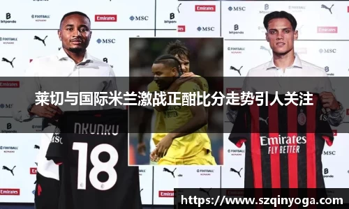 莱切与国际米兰激战正酣比分走势引人关注